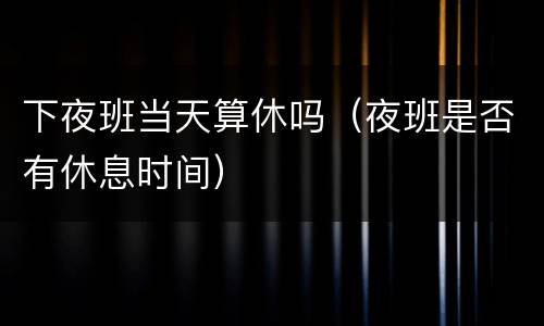 下夜班当天算休吗（夜班是否有休息时间）