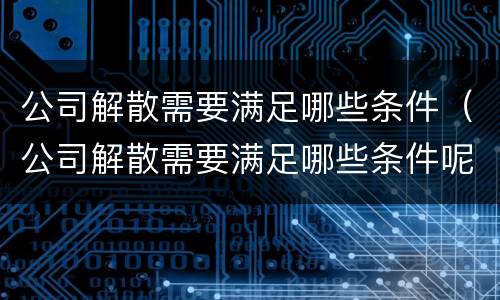 公司解散需要满足哪些条件（公司解散需要满足哪些条件呢）