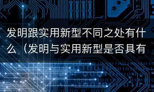 发明跟实用新型不同之处有什么（发明与实用新型是否具有实用性）