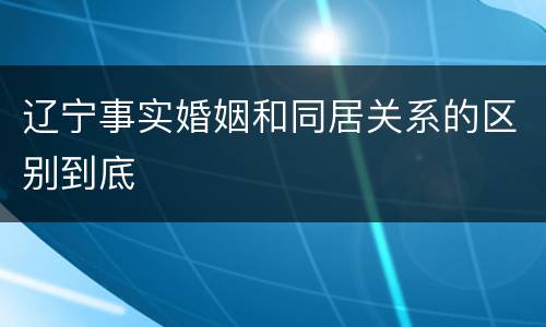 辽宁事实婚姻和同居关系的区别到底