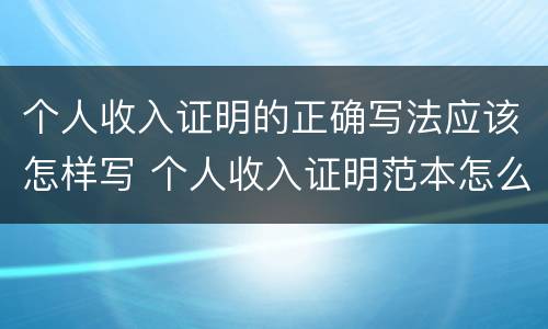 个人收入证明的正确写法应该怎样写 个人收入证明范本怎么写