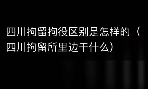 四川拘留拘役区别是怎样的（四川拘留所里边干什么）