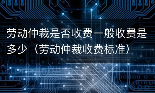 劳动仲裁是否收费一般收费是多少（劳动仲裁收费标准）