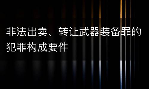 非法出卖、转让武器装备罪的犯罪构成要件