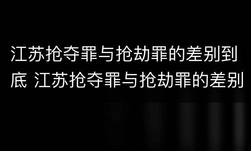 江苏抢夺罪与抢劫罪的差别到底 江苏抢夺罪与抢劫罪的差别到底是什么