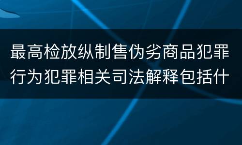最高检放纵制售伪劣商品犯罪行为犯罪相关司法解释包括什么内容