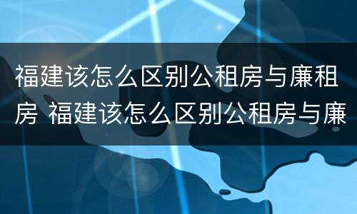 福建该怎么区别公租房与廉租房 福建该怎么区别公租房与廉租房的区别