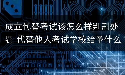 成立代替考试该怎么样判刑处罚 代替他人考试学校给予什么处分