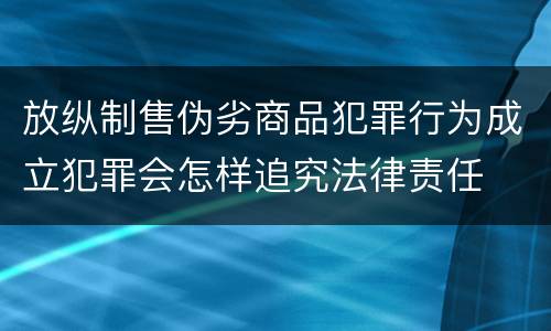 放纵制售伪劣商品犯罪行为成立犯罪会怎样追究法律责任