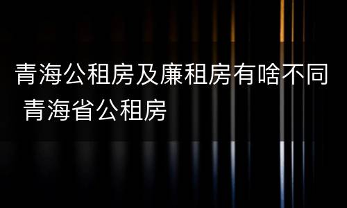 青海公租房及廉租房有啥不同 青海省公租房