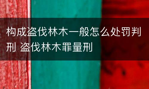 构成盗伐林木一般怎么处罚判刑 盗伐林木罪量刑