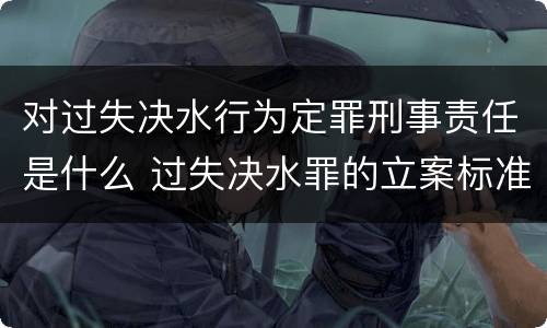 对过失决水行为定罪刑事责任是什么 过失决水罪的立案标准