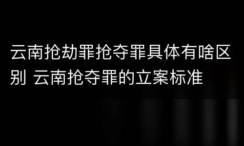 云南抢劫罪抢夺罪具体有啥区别 云南抢夺罪的立案标准