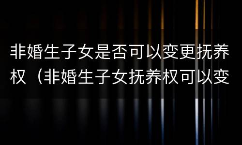 非婚生子女是否可以变更抚养权（非婚生子女抚养权可以变更吗）