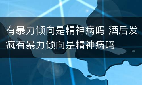 有暴力倾向是精神病吗 酒后发疯有暴力倾向是精神病吗