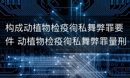 构成动植物检疫徇私舞弊罪要件 动植物检疫徇私舞弊罪量刑