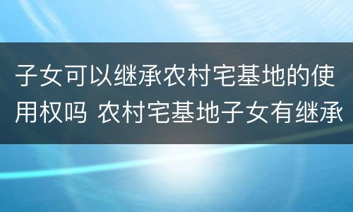 子女可以继承农村宅基地的使用权吗 农村宅基地子女有继承权吗