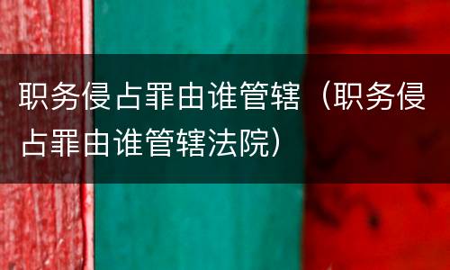 职务侵占罪由谁管辖（职务侵占罪由谁管辖法院）