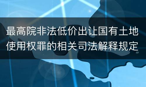 最高院非法低价出让国有土地使用权罪的相关司法解释规定包括什么主要内容