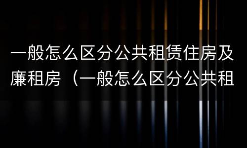 一般怎么区分公共租赁住房及廉租房（一般怎么区分公共租赁住房及廉租房区别）