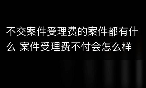 不交案件受理费的案件都有什么 案件受理费不付会怎么样