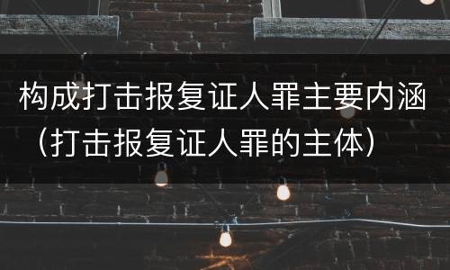 构成打击报复证人罪主要内涵（打击报复证人罪的主体）