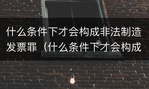 什么条件下才会构成非法制造发票罪（什么条件下才会构成非法制造发票罪名）