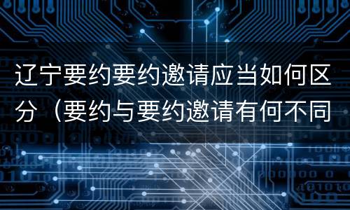辽宁要约要约邀请应当如何区分（要约与要约邀请有何不同）