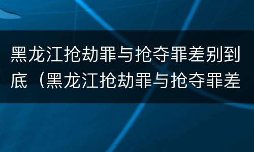 黑龙江抢劫罪与抢夺罪差别到底（黑龙江抢劫罪与抢夺罪差别到底有多大）