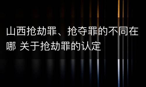山西抢劫罪、抢夺罪的不同在哪 关于抢劫罪的认定