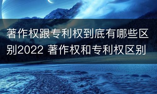 著作权跟专利权到底有哪些区别2022 著作权和专利权区别