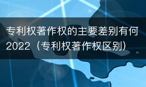 专利权著作权的主要差别有何2022（专利权著作权区别）