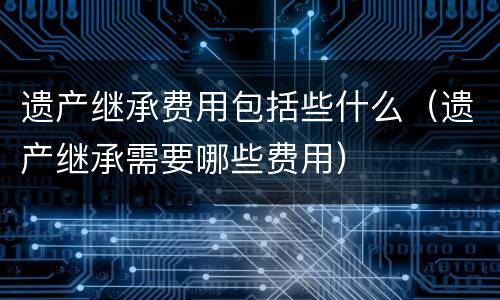 遗产继承费用包括些什么（遗产继承需要哪些费用）