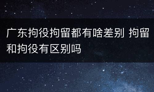 广东拘役拘留都有啥差别 拘留和拘役有区别吗