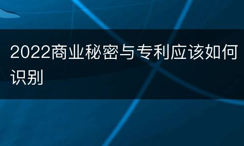 2022商业秘密与专利应该如何识别