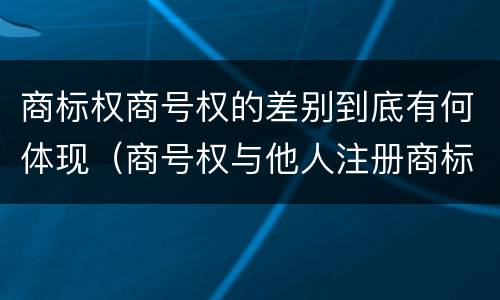 商标权商号权的差别到底有何体现（商号权与他人注册商标专用权的冲突）