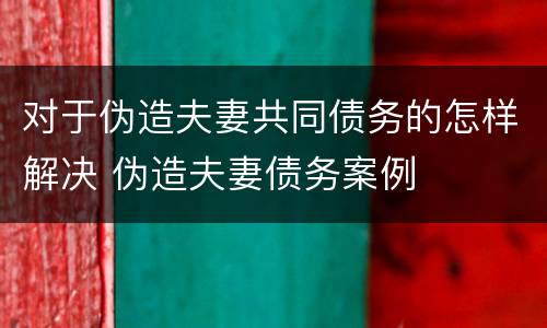 对于伪造夫妻共同债务的怎样解决 伪造夫妻债务案例