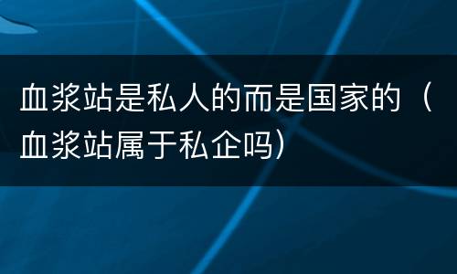 血浆站是私人的而是国家的（血浆站属于私企吗）