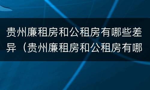 贵州廉租房和公租房有哪些差异（贵州廉租房和公租房有哪些差异和优势）