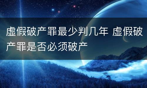 虚假破产罪最少判几年 虚假破产罪是否必须破产