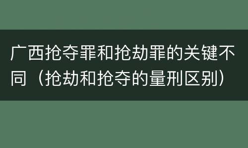 广西抢夺罪和抢劫罪的关键不同（抢劫和抢夺的量刑区别）