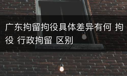 广东拘留拘役具体差异有何 拘役 行政拘留 区别