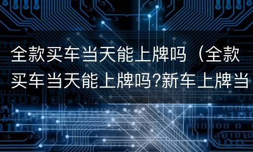 全款买车当天能上牌吗（全款买车当天能上牌吗?新车上牌当天能挂牌吗）