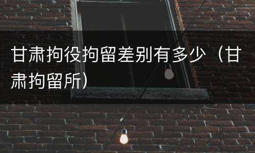 甘肃拘役拘留差别有多少（甘肃拘留所）