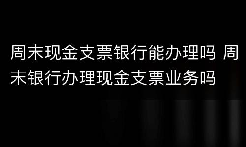 周末现金支票银行能办理吗 周末银行办理现金支票业务吗