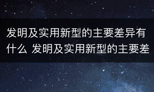 发明及实用新型的主要差异有什么 发明及实用新型的主要差异有什么作用