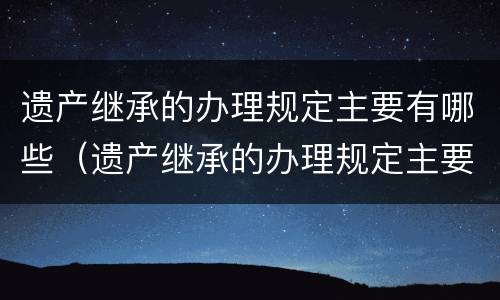 遗产继承的办理规定主要有哪些（遗产继承的办理规定主要有哪些种类）