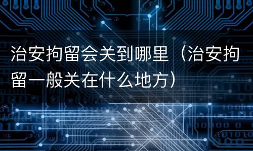 治安拘留会关到哪里（治安拘留一般关在什么地方）