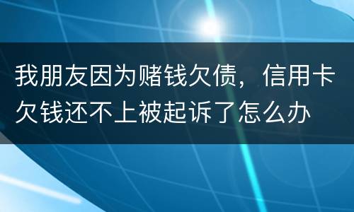 我朋友因为赌钱欠债，信用卡欠钱还不上被起诉了怎么办