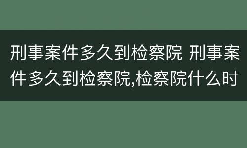 刑事案件多久到检察院 刑事案件多久到检察院,检察院什么时候提审